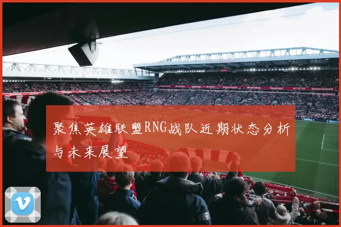 聚焦英雄联盟RNG战队近期状态分析与未来展望