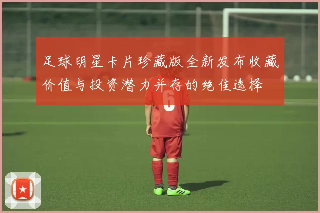 足球明星卡片珍藏版全新发布收藏价值与投资潜力并存的绝佳选择
