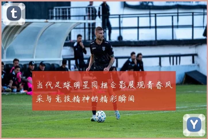 当代足球明星同框合影展现青春风采与竞技精神的精彩瞬间