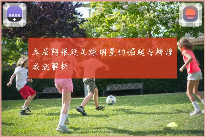 本届阿根廷足球明星的崛起与辉煌成就解析