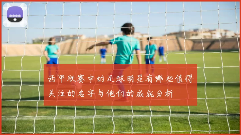 西甲联赛中的足球明星有哪些值得关注的名字与他们的成就分析