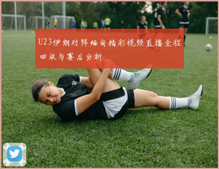 U23伊朗对阵缅甸精彩视频直播全程回放与赛后分析