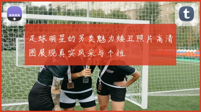 足球明星的另类魅力矮丑照片高清图展现真实风采与个性