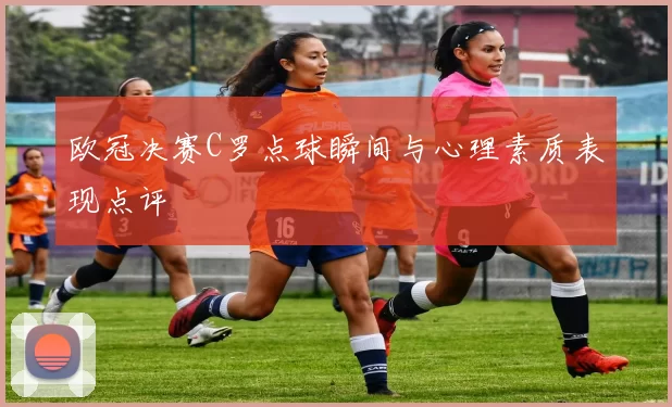 欧冠决赛C罗点球瞬间与心理素质表现点评