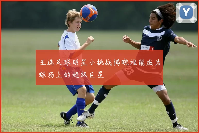 王选足球明星小挑战揭晓谁能成为球场上的超级巨星