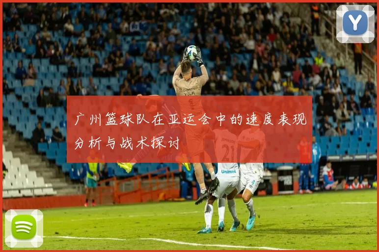 广州篮球队在亚运会中的速度表现分析与战术探讨