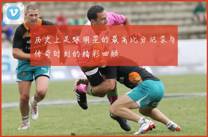 历史上足球明星的最高比分记录与传奇时刻的精彩回顾