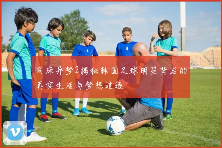同床异梦2揭秘韩国足球明星背后的真实生活与梦想追逐