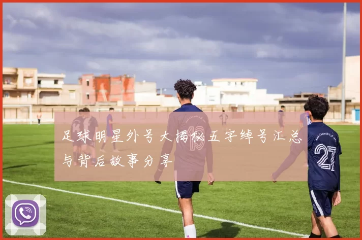 足球明星外号大揭秘五字绰号汇总与背后故事分享