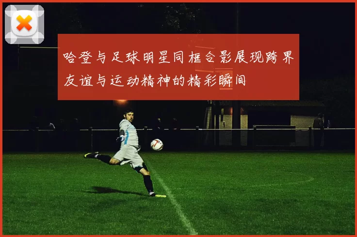 哈登与足球明星同框合影展现跨界友谊与运动精神的精彩瞬间