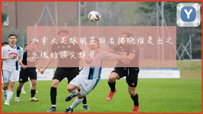 加拿大足球明星排名揭晓谁是当之无愧的顶尖球员