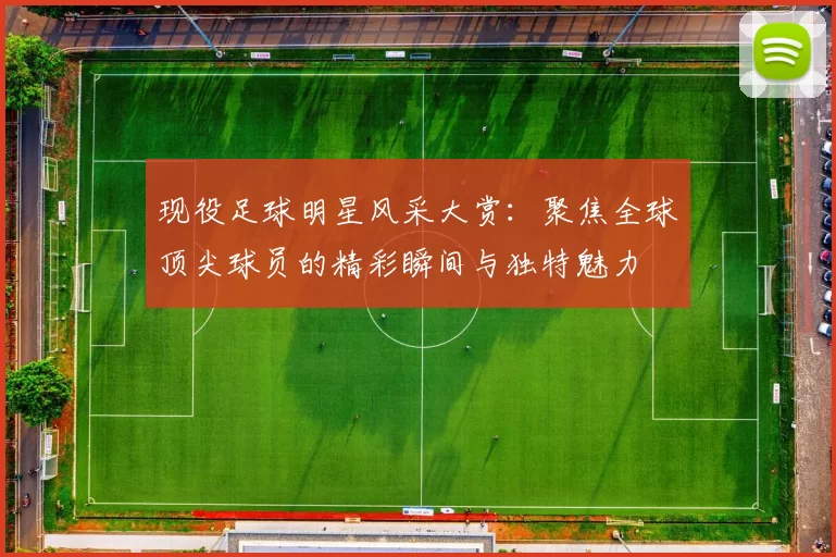 现役足球明星风采大赏：聚焦全球顶尖球员的精彩瞬间与独特魅力