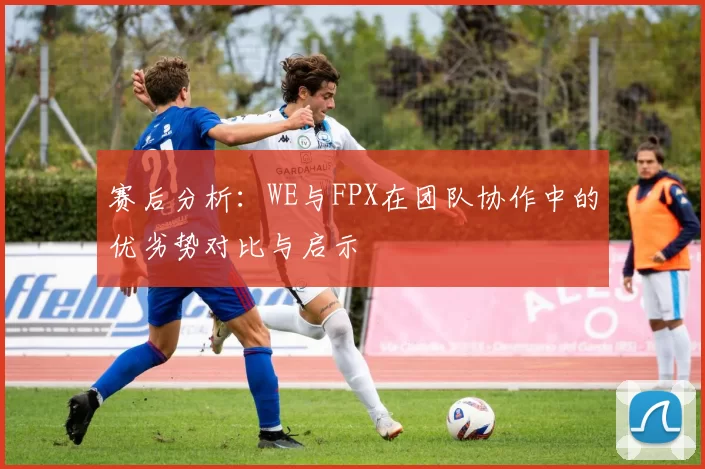 赛后分析：WE与FPX在团队协作中的优劣势对比与启示