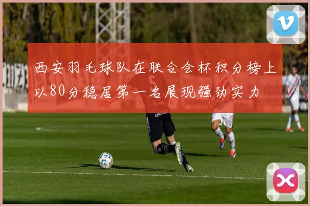 西安羽毛球队在联合会杯积分榜上以80分稳居第一名展现强劲实力