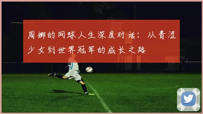 周娜的网球人生深度对话：从青涩少女到世界冠军的成长之路
