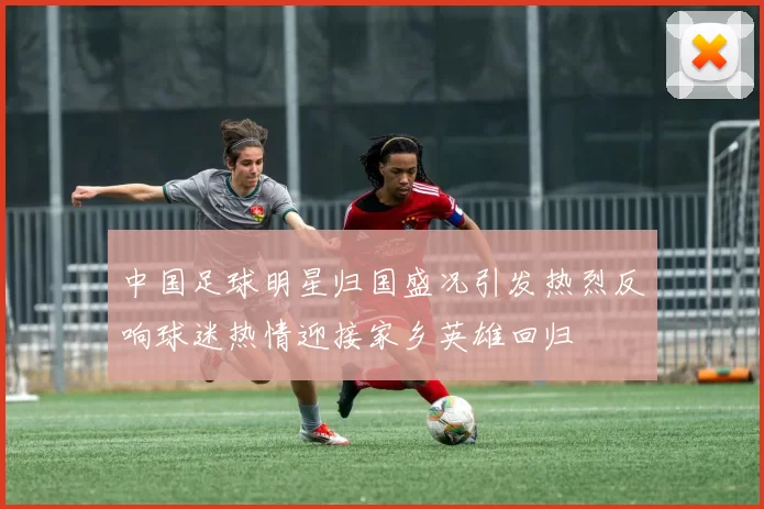 中国足球明星归国盛况引发热烈反响球迷热情迎接家乡英雄回归