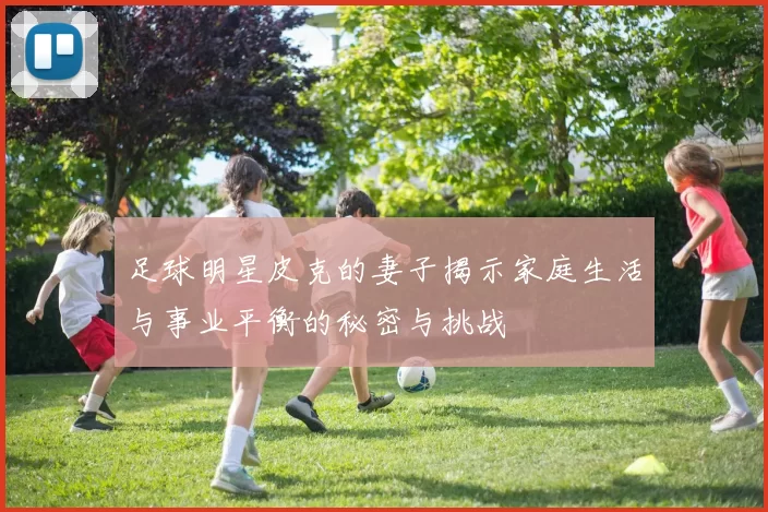 足球明星皮克的妻子揭示家庭生活与事业平衡的秘密与挑战
