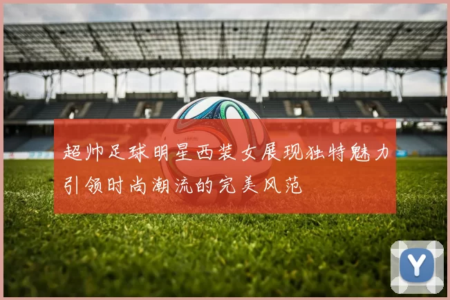 超帅足球明星西装女展现独特魅力引领时尚潮流的完美风范