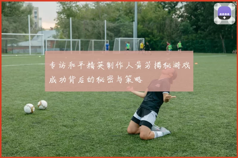 专访和平精英制作人黄芳揭秘游戏成功背后的秘密与策略