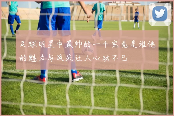 足球明星中最帅的一个究竟是谁他的魅力与风采让人心动不已