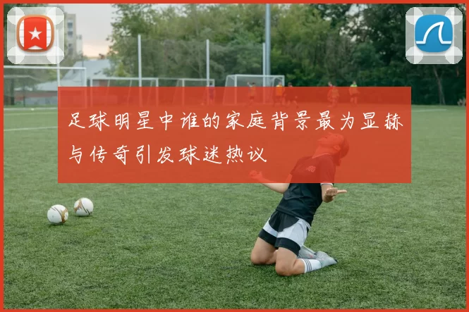 足球明星中谁的家庭背景最为显赫与传奇引发球迷热议