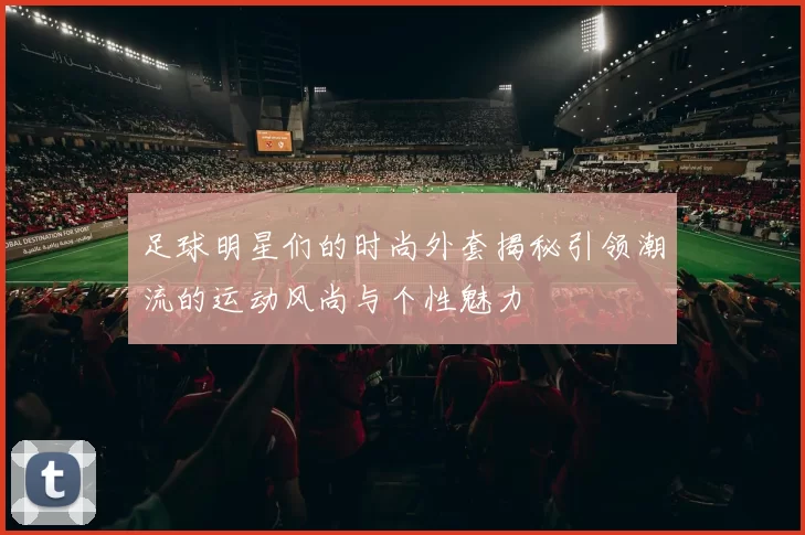 足球明星们的时尚外套揭秘引领潮流的运动风尚与个性魅力