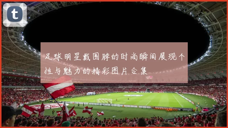 足球明星戴围脖的时尚瞬间展现个性与魅力的精彩图片合集