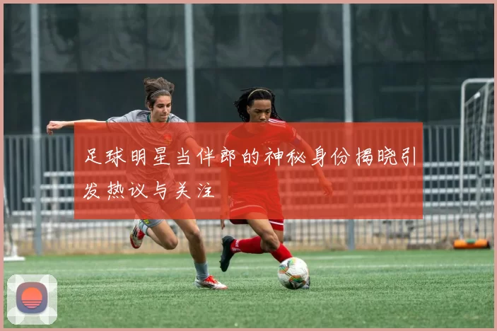 足球明星当伴郎的神秘身份揭晓引发热议与关注