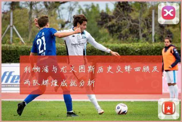 利物浦与尤文图斯历史交锋回顾及两队辉煌成就分析