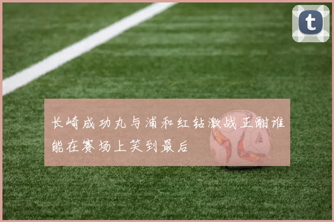 长崎成功丸与浦和红钻激战正酣谁能在赛场上笑到最后