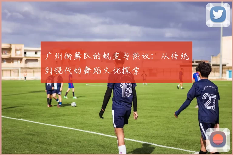 广州街舞队的蜕变与热议：从传统到现代的舞蹈文化探索