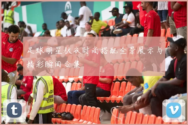 足球明星秋衣时尚搭配全景展示与精彩瞬间合集