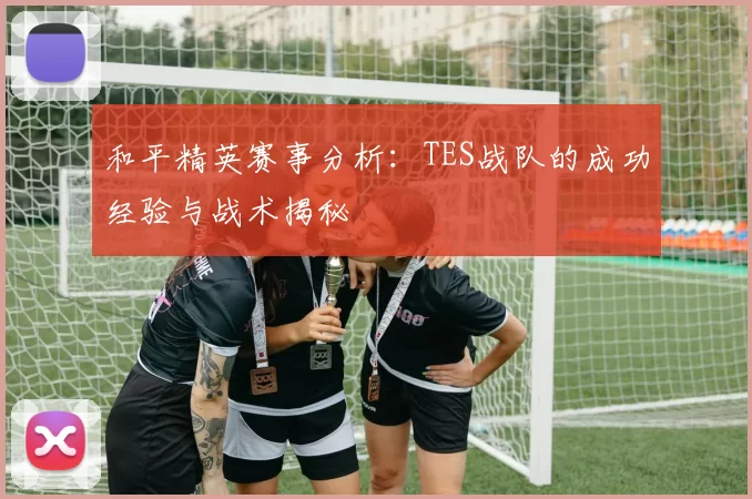 和平精英赛事分析：TES战队的成功经验与战术揭秘