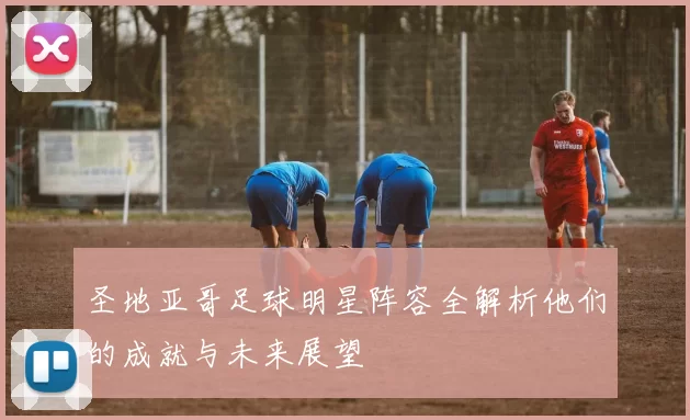 圣地亚哥足球明星阵容全解析他们的成就与未来展望