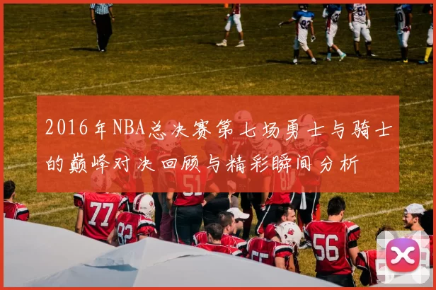 2016年NBA总决赛第七场勇士与骑士的巅峰对决回顾与精彩瞬间分析