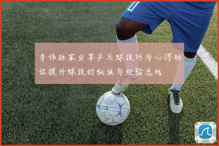 李伟独家分享乒乓球技巧与心得助你提升球技的秘诀与经验总结