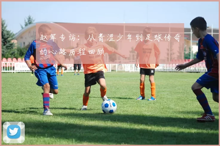 赵军专访：从青涩少年到足球传奇的心路历程回顾