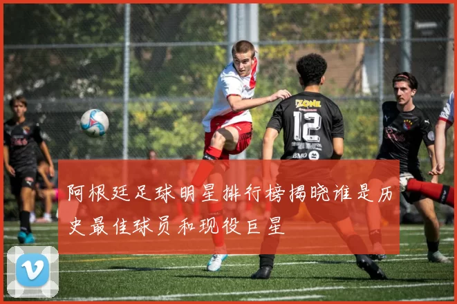 阿根廷足球明星排行榜揭晓谁是历史最佳球员和现役巨星