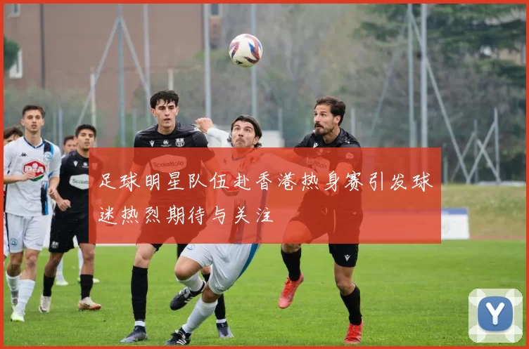 足球明星队伍赴香港热身赛引发球迷热烈期待与关注