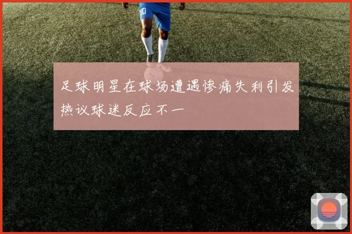 足球明星在球场遭遇惨痛失利引发热议球迷反应不一