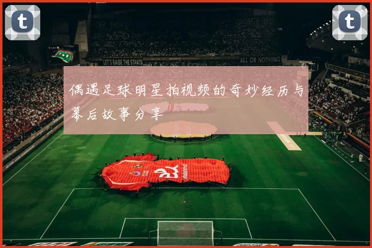 偶遇足球明星拍视频的奇妙经历与幕后故事分享