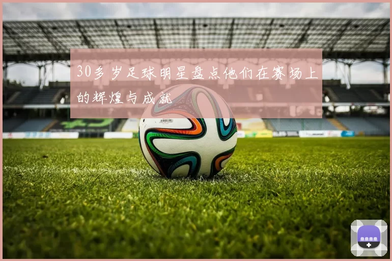30多岁足球明星盘点他们在赛场上的辉煌与成就