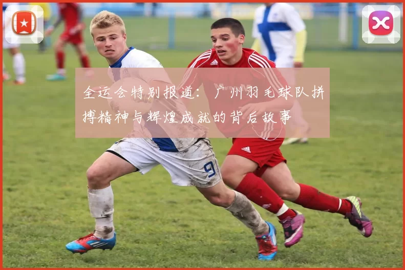 全运会特别报道：广州羽毛球队拼搏精神与辉煌成就的背后故事