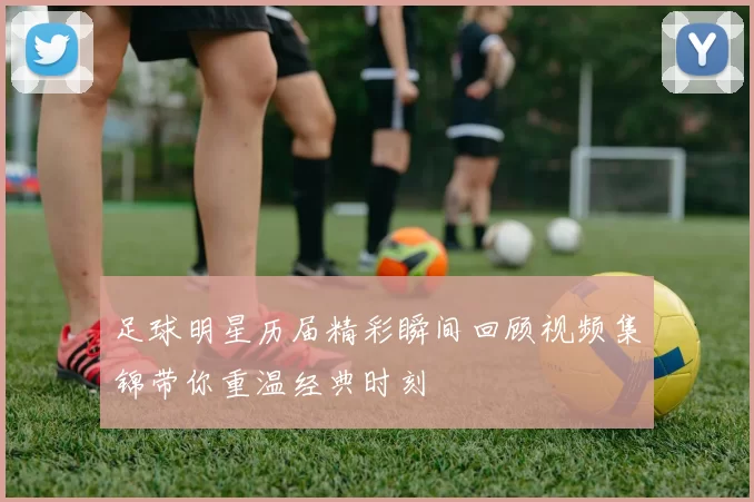 足球明星历届精彩瞬间回顾视频集锦带你重温经典时刻