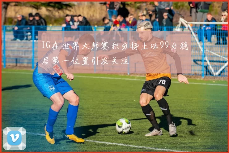 IG在世界大师赛积分榜上以99分稳居第一位置引发关注