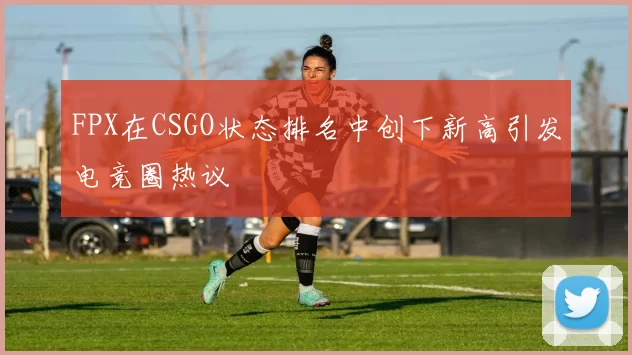 FPX在CSGO状态排名中创下新高引发电竞圈热议