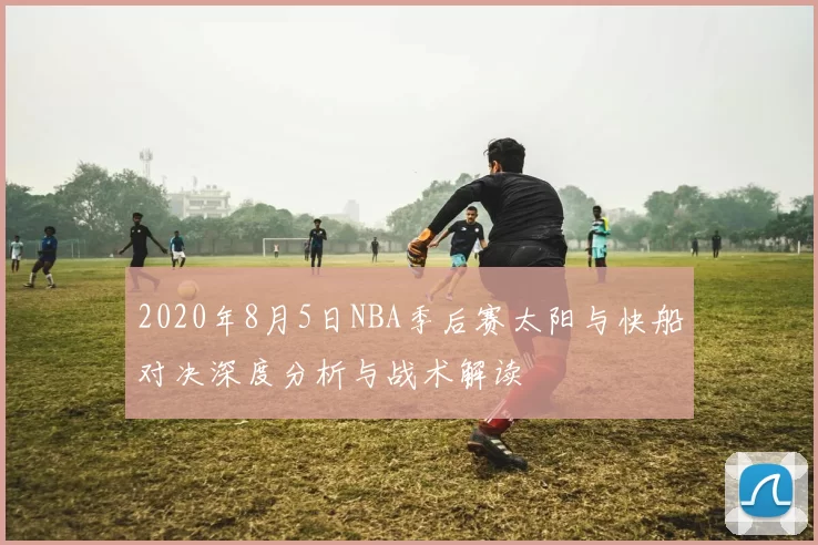 2020年8月5日NBA季后赛太阳与快船对决深度分析与战术解读