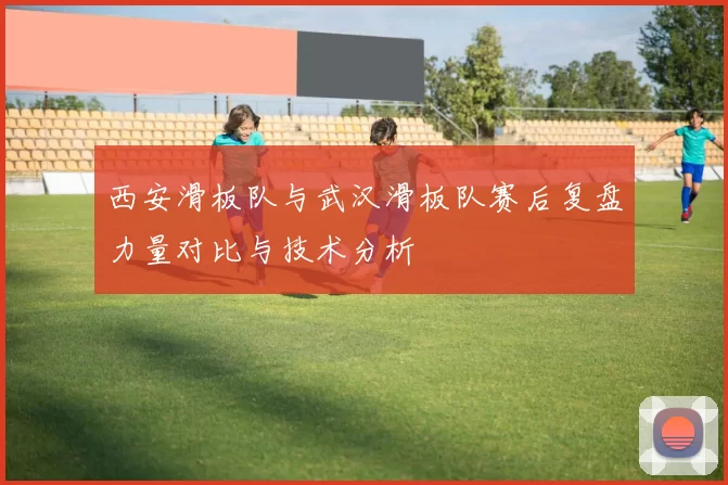 西安滑板队与武汉滑板队赛后复盘力量对比与技术分析