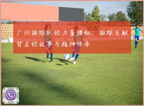 广州排球队的力量揭秘：排球巨献背后的故事与精神传承