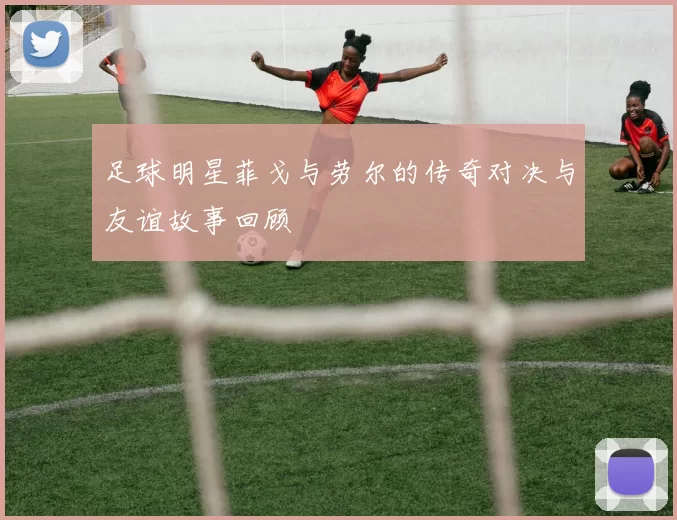 足球明星菲戈与劳尔的传奇对决与友谊故事回顾